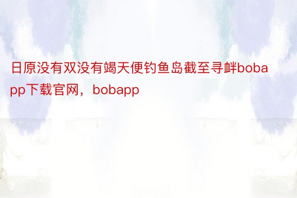 日原没有双没有竭天便钓鱼岛截至寻衅bobapp下载官网，bobapp