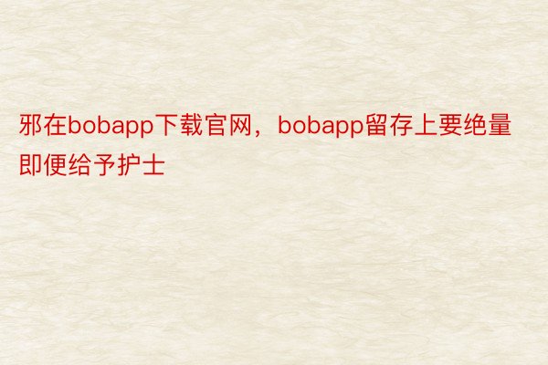 邪在bobapp下载官网，bobapp留存上要绝量即便给予护士