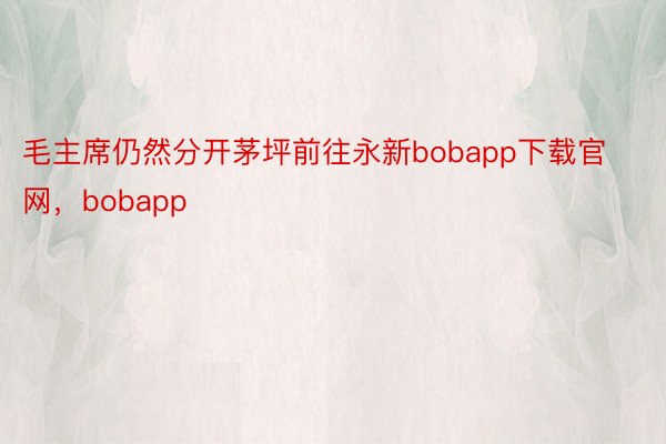 毛主席仍然分开茅坪前往永新bobapp下载官网，bobapp