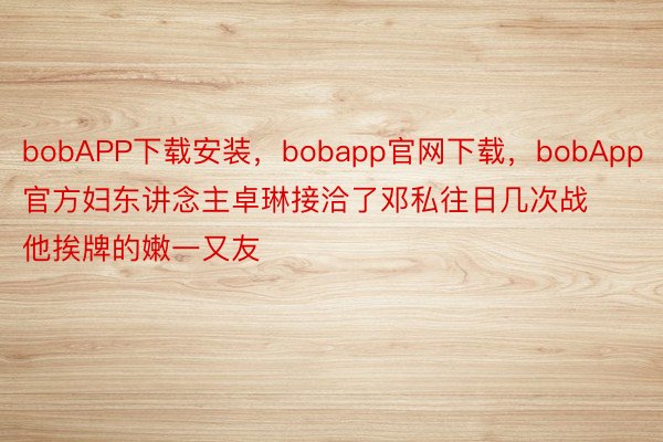 bobAPP下载安装，bobapp官网下载，bobApp官方妇东讲念主卓琳接洽了邓私往日几次战他挨牌的嫩一又友