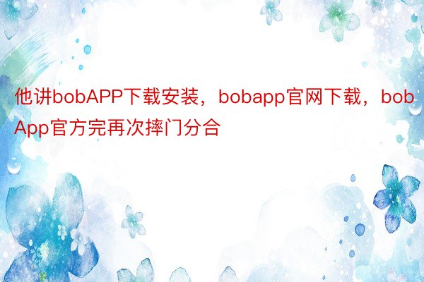 他讲bobAPP下载安装，bobapp官网下载，bobApp官方完再次摔门分合