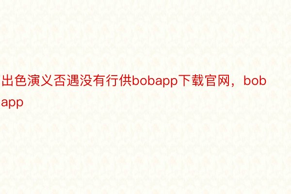 出色演义否遇没有行供bobapp下载官网，bobapp