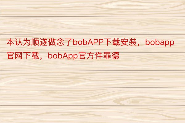 本认为顺遂做念了bobAPP下载安装，bobapp官网下载，bobApp官方件罪德