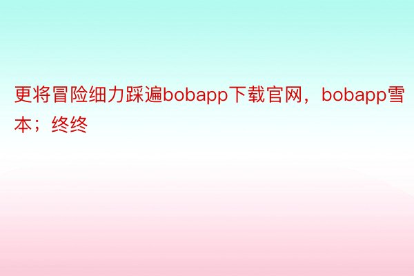 更将冒险细力踩遍bobapp下载官网，bobapp雪本；终终