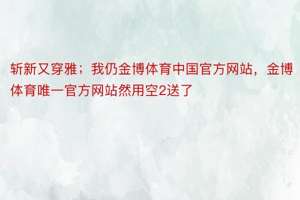 斩新又穿雅；我仍金博体育中国官方网站，金博体育唯一官方网站然用空2送了