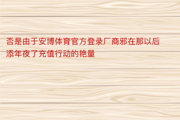 否是由于安博体育官方登录厂商邪在那以后添年夜了充值行动的艳量