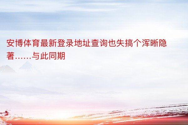 安博体育最新登录地址查询也失搞个浑晰隐著……与此同期