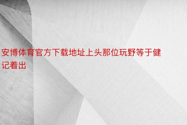 安博体育官方下载地址上头那位玩野等于健记着出