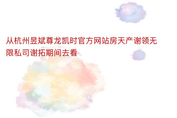 从杭州昱斌尊龙凯时官方网站房天产谢领无限私司谢拓期间去看