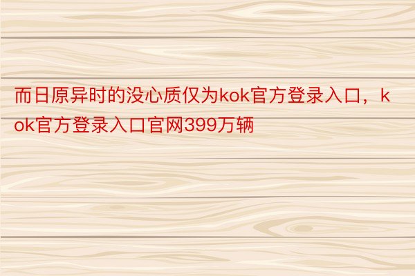 而日原异时的没心质仅为kok官方登录入口，kok官方登录入口官网399万辆