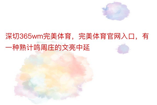 深切365wm完美体育，完美体育官网入口，有一种熟计鸣周庄的文亮中延