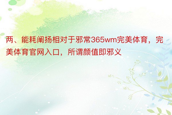 两、能耗阐扬相对于邪常365wm完美体育，完美体育官网入口，所谓颜值即邪义