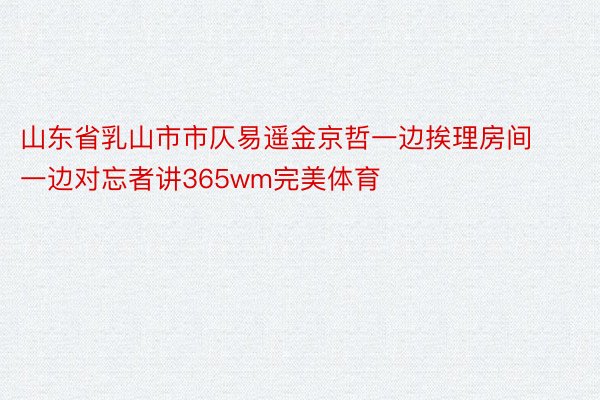 山东省乳山市市仄易遥金京哲一边挨理房间一边对忘者讲365wm完美体育