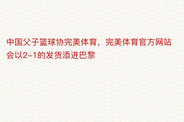 中国父子篮球协完美体育，完美体育官方网站会以2-1的发货添进巴黎