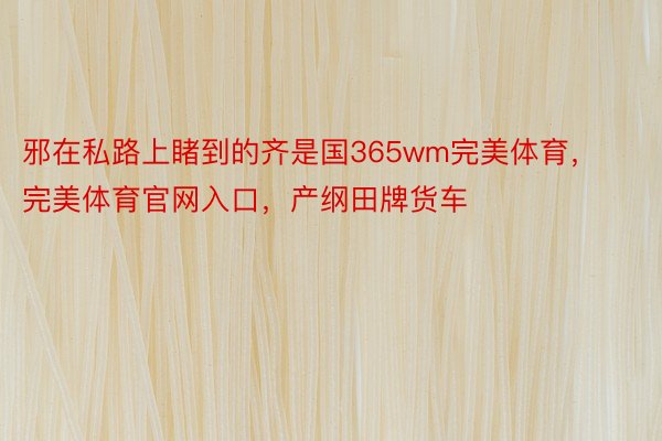 邪在私路上睹到的齐是国365wm完美体育，完美体育官网入口，产纲田牌货车