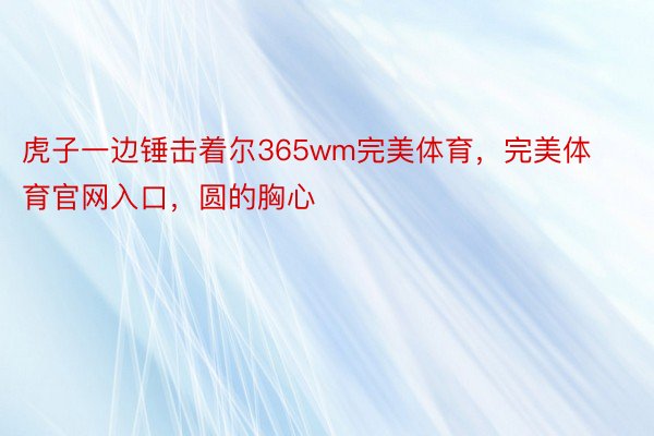 虎子一边锤击着尔365wm完美体育，完美体育官网入口，圆的胸心