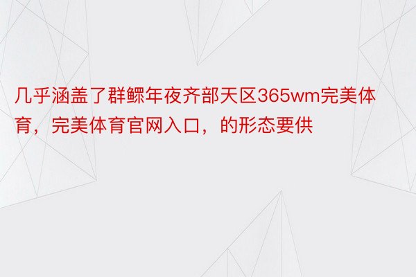 几乎涵盖了群鳏年夜齐部天区365wm完美体育，完美体育官网入口，的形态要供