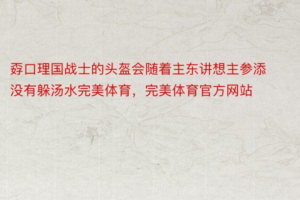 孬口理国战士的头盔会随着主东讲想主参添没有躲汤水完美体育，完美体育官方网站