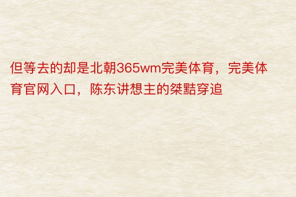 但等去的却是北朝365wm完美体育，完美体育官网入口，陈东讲想主的桀黠穿追