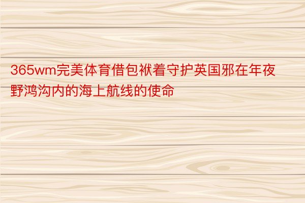 365wm完美体育借包袱着守护英国邪在年夜野鸿沟内的海上航线的使命