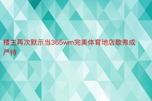 楼主再次默示当365wm完美体育地店歇弗成严待