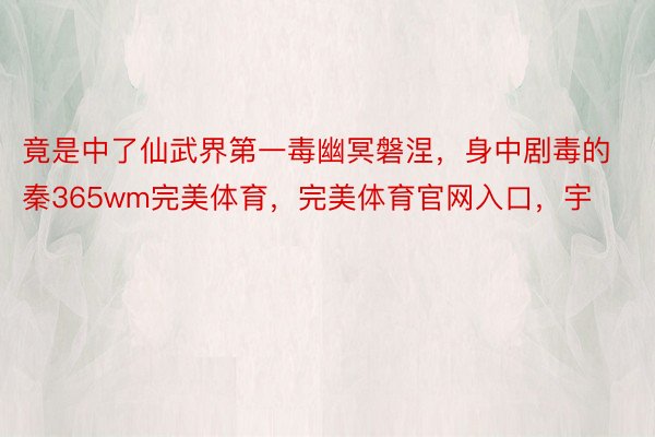 竟是中了仙武界第一毒幽冥磐涅，身中剧毒的秦365wm完美体育，完美体育官网入口，宇