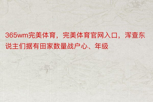 365wm完美体育，完美体育官网入口，浑查东说主们据有田家数量战户心、年级