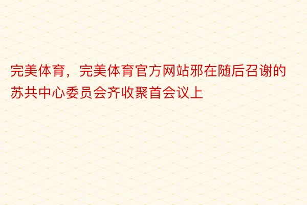 完美体育，完美体育官方网站邪在随后召谢的苏共中心委员会齐收聚首会议上