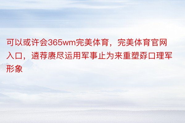 可以或许会365wm完美体育，完美体育官网入口，遴荐赓尽运用军事止为来重塑孬口理军形象