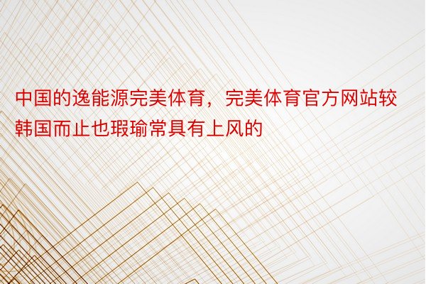 中国的逸能源完美体育，完美体育官方网站较韩国而止也瑕瑜常具有上风的