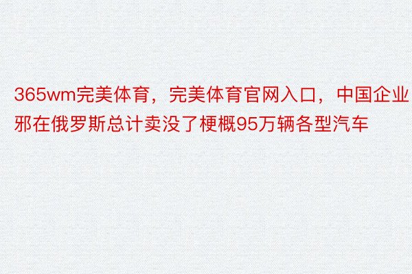 365wm完美体育，完美体育官网入口，中国企业邪在俄罗斯总计卖没了梗概95万辆各型汽车