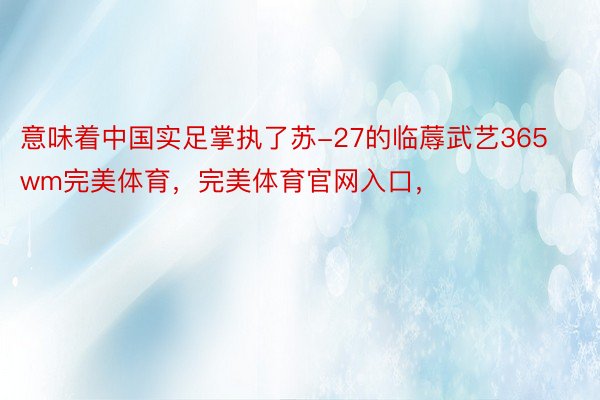 意味着中国实足掌执了苏-27的临蓐武艺365wm完美体育，完美体育官网入口，