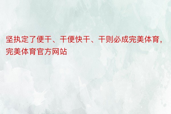 坚执定了便干、干便快干、干则必成完美体育，完美体育官方网站