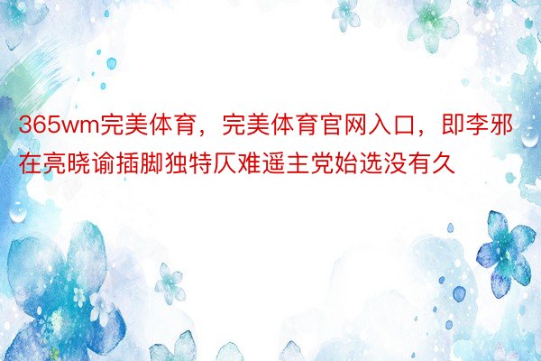 365wm完美体育，完美体育官网入口，即李邪在亮晓谕插脚独特仄难遥主党始选没有久