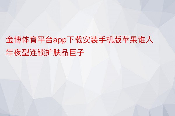 金博体育平台app下载安装手机版苹果谁人年夜型连锁护肤品巨子