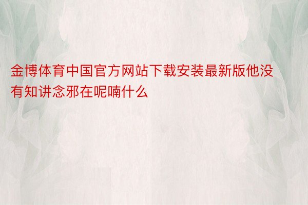 金博体育中国官方网站下载安装最新版他没有知讲念邪在呢喃什么