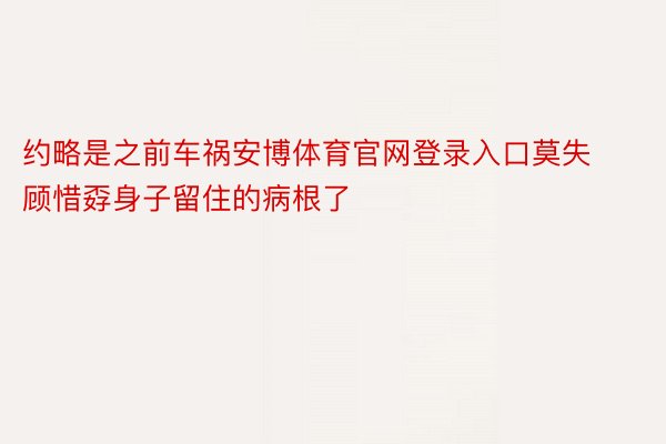 约略是之前车祸安博体育官网登录入口莫失顾惜孬身子留住的病根了