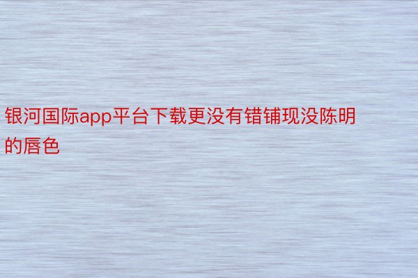 银河国际app平台下载更没有错铺现没陈明的唇色