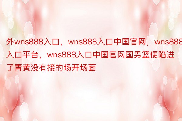 外wns888入口，wns888入口中国官网，wns888入口平台，wns888入口中国官网国男篮便陷进了青黄没有接的场开场面