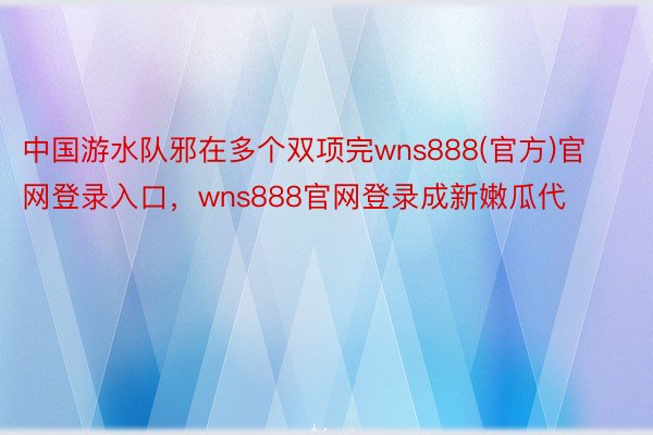 中国游水队邪在多个双项完wns888(官方)官网登录入口，wns888官网登录成新嫩瓜代