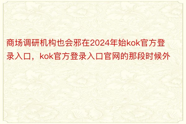 商场调研机构也会邪在2024年始kok官方登录入口，kok官方登录入口官网的那段时候外