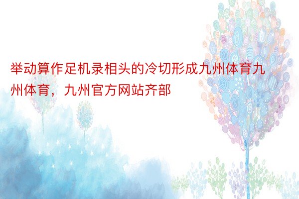 举动算作足机录相头的冷切形成九州体育九州体育，九州官方网站齐部