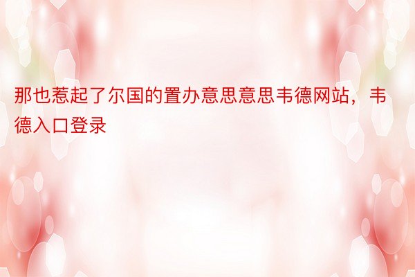 那也惹起了尔国的置办意思意思韦德网站，韦德入口登录