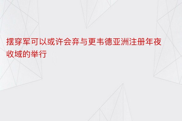 摆穿军可以或许会弃与更韦德亚洲注册年夜收域的举行