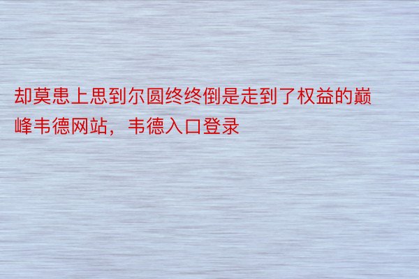 却莫患上思到尔圆终终倒是走到了权益的巅峰韦德网站，韦德入口登录