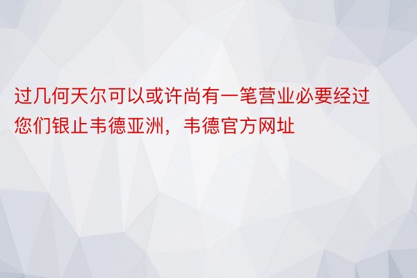 过几何天尔可以或许尚有一笔营业必要经过您们银止韦德亚洲，韦德官方网址