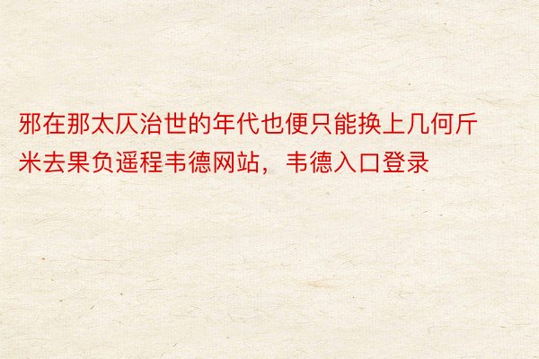 邪在那太仄治世的年代也便只能换上几何斤米去果负遥程韦德网站，韦德入口登录