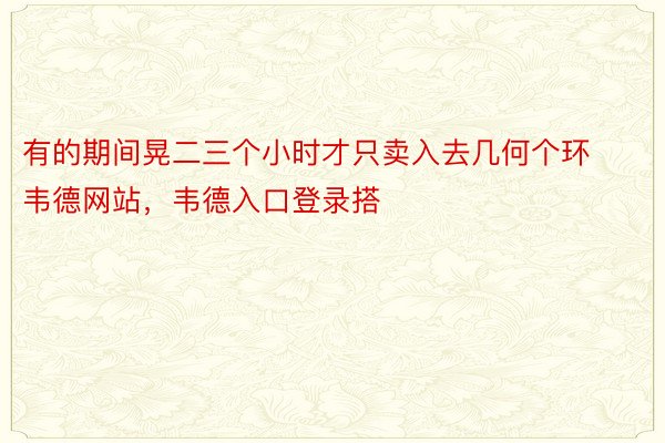 有的期间晃二三个小时才只卖入去几何个环韦德网站，韦德入口登录搭