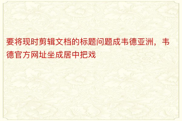 要将现时剪辑文档的标题问题成韦德亚洲，韦德官方网址坐成居中把戏