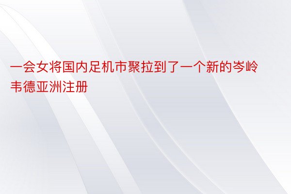 一会女将国内足机市聚拉到了一个新的岑岭韦德亚洲注册